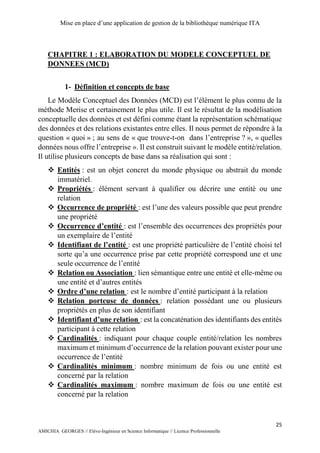 Mise en place d’une application de gestion de la bibliothèque numérique ITA
25
AMICHIA GEORGES // Elève-Ingénieur en Science Informatique // Licence Professionnelle
CHAPITRE 1 : ELABORATION DU MODELE CONCEPTUEL DE
DONNEES (MCD)
1- Définition et concepts de base
Le Modèle Conceptuel des Données (MCD) est l’élément le plus connu de la
méthode Merise et certainement le plus utile. Il est le résultat de la modélisation
conceptuelle des données et est défini comme étant la représentation schématique
des données et des relations existantes entre elles. Il nous permet de répondre à la
question « quoi » ; au sens de « que trouve-t-on dans l’entreprise ? », « quelles
données nous offre l’entreprise ». Il est construit suivant le modèle entité/relation.
Il utilise plusieurs concepts de base dans sa réalisation qui sont :
 Entités : est un objet concret du monde physique ou abstrait du monde
immatériel.
 Propriétés : élément servant à qualifier ou décrire une entité ou une
relation
 Occurrence de propriété : est l’une des valeurs possible que peut prendre
une propriété
 Occurrence d’entité : est l’ensemble des occurrences des propriétés pour
un exemplaire de l’entité
 Identifiant de l’entité : est une propriété particulière de l’entité choisi tel
sorte qu’a une occurrence prise par cette propriété correspond une et une
seule occurrence de l’entité
 Relation ou Association : lien sémantique entre une entité et elle-même ou
une entité et d’autres entités
 Ordre d’une relation : est le nombre d’entité participant à la relation
 Relation porteuse de données : relation possédant une ou plusieurs
propriétés en plus de son identifiant
 Identifiant d’une relation : est la concaténation des identifiants des entités
participant à cette relation
 Cardinalités : indiquant pour chaque couple entité/relation les nombres
maximum et minimum d’occurrence de la relation pouvant exister pour une
occurrence de l’entité
 Cardinalités minimum : nombre minimum de fois ou une entité est
concerné par la relation
 Cardinalités maximum : nombre maximum de fois ou une entité est
concerné par la relation
 