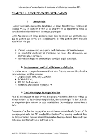 Mise en place d’une application de gestion de la bibliothèque numérique ITA
32
AMICHIA GEORGES // Elève-Ingénieur en Science Informatique // Licence Professionnelle
CHAPITRE 1 : DESCRIPTION DE L'APPLICATION
I- Introduction
Réaliser l’application consiste à développer les codes des différentes fonctions en
langage JAVA ici souhaité, l’objet de ce chapitre est de présenter le mode de
travail ainsi que les différentes interfaces graphiques.
Cette Application est conçu principalement pour la gestion des emprunts aussi
que la gestion des livres, des récipiendaires et cette gestion offre plusieurs
possibilités tels que :
 L’ajout, la suppression ainsi que la modification des différents champs.
 La possibilité d’afficher et d'imprimer les listes des utilisateurs, des
emprunts et des ouvrages.
 Faire les sondages des emprunts par ouvrages et par utilisateur.
1- Environnement matériel utilisé pour la réalisation
La réalisation de ce projet dans son entièreté s’est fait avec une machine dont les
caractéristiques sont les suivantes :
 Un processeur core 2 duo 2.20GHz;
 3 GO de RAM ;
 160 GO de disque dur ;
 Système d’exploitation Windows 10
2- Choix du langage de programmation
Java est un langage de haut niveau, il n'est pas vraiment adapté au codage de
pilotes matériel ou de systèmes d'exploitation, il ne descend pas "si bas". En fait,
un programme java contient un code intermédiaire (bytecode) qui tourne dans la
JVM.
Par contre, c'est l'un des langages les plus modernes, autant dans la "propreté" du
langage que de celle des API standard (Application Programming Interface). Tout
est bien normalisé, puissant et semble naturel en Java: pas besoin d'apprendre des
notions de pointeurs et bien d’autres en java.
 