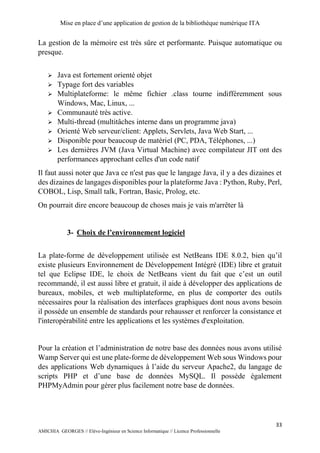 Mise en place d’une application de gestion de la bibliothèque numérique ITA
33
AMICHIA GEORGES // Elève-Ingénieur en Science Informatique // Licence Professionnelle
La gestion de la mémoire est très sûre et performante. Puisque automatique ou
presque.
 Java est fortement orienté objet
 Typage fort des variables
 Multiplateforme: le même fichier .class tourne indifféremment sous
Windows, Mac, Linux, ...
 Communauté très active.
 Multi-thread (multitâches interne dans un programme java)
 Orienté Web serveur/client: Applets, Servlets, Java Web Start, ...
 Disponible pour beaucoup de matériel (PC, PDA, Téléphones, ...)
 Les dernières JVM (Java Virtual Machine) avec compilateur JIT ont des
performances approchant celles d'un code natif
Il faut aussi noter que Java ce n'est pas que le langage Java, il y a des dizaines et
des dizaines de langages disponibles pour la plateforme Java : Python, Ruby, Perl,
COBOL, Lisp, Small talk, Fortran, Basic, Prolog, etc.
On pourrait dire encore beaucoup de choses mais je vais m'arrêter là
3- Choix de l’environnement logiciel
La plate-forme de développement utilisée est NetBeans IDE 8.0.2, bien qu’il
existe plusieurs Environnement de Développement Intégré (IDE) libre et gratuit
tel que Eclipse IDE, le choix de NetBeans vient du fait que c’est un outil
recommandé, il est aussi libre et gratuit, il aide à développer des applications de
bureaux, mobiles, et web multiplateforme, en plus de comporter des outils
nécessaires pour la réalisation des interfaces graphiques dont nous avons besoin
il possède un ensemble de standards pour rehausser et renforcer la consistance et
l'interopérabilité entre les applications et les systèmes d'exploitation.
Pour la création et l’administration de notre base des données nous avons utilisé
Wamp Server qui est une plate-forme de développement Web sous Windows pour
des applications Web dynamiques à l’aide du serveur Apache2, du langage de
scripts PHP et d’une base de données MySQL. Il possède également
PHPMyAdmin pour gérer plus facilement notre base de données.
 