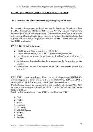 Mise en place d’une application de gestion de la bibliothèque numérique ITA
38
AMICHIA GEORGES // Elève-Ingénieur en Science Informatique // Licence Professionnelle
CHAPITRE 3 : DEVELOPPEMENT APPLICATION JAVA
1- Connexion à la Base de Données depuis un programme Java
La connexion d’un programme Java à une base de données se fait grâce à la Java
DataBase Connectivity (JDBC). JDBC est une API (Application Programming
Interface) java. Cette API est constituée d'un ensemble d'interfaces et de classes
qui permettent l'accès, à partir de programmes java, à des données tabulaires. Par
données tabulaires, on entend généralement des bases de données contenues dans
des SGBD relationnels
L'API JDBC permet, entre autres :
 L'établissement d'une connexion avec le SGBD
 L'envoi de requêtes SQL au SGBD, à partir du programme java
 Le traitement, au niveau du programme, des données retournées par le
SGBD
 Le traitement des métadonnées de la connexion, de l'instruction ou des
résultats
 Le traitement des erreurs retournées par le SGBD lors de l'exécution d'une
instruction
L'API JDBC permet virtuellement de se connecter à n'importe quel SGBDR. On
a donc indépendance de la plate-forme (Java) et indépendance du SGBD (JDBC),
c'est la philosophie même de Java : "Write Once, Run Anywhere".
L'utilisation du langage de programmation java en collaboration avec l'API JDBC
est donc une solution véritablement portable d'écrire des applications utilisant les
bases de données.
Voici une liste non exhaustive des SGBD accessibles avec JDBC :
 DB2
 FoxPro
 Ingres
 Interbase
 MS Access
 MS SQL Server
 MySQL
 Oracle
 Paradox
 