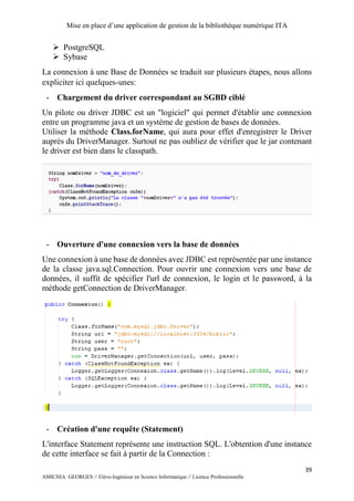 Mise en place d’une application de gestion de la bibliothèque numérique ITA
39
AMICHIA GEORGES // Elève-Ingénieur en Science Informatique // Licence Professionnelle
 PostgreSQL
 Sybase
La connexion à une Base de Données se traduit sur plusieurs étapes, nous allons
expliciter ici quelques-unes:
- Chargement du driver correspondant au SGBD ciblé
Un pilote ou driver JDBC est un "logiciel" qui permet d'établir une connexion
entre un programme java et un système de gestion de bases de données.
Utiliser la méthode Class.forName, qui aura pour effet d'enregistrer le Driver
auprès du DriverManager. Surtout ne pas oubliez de vérifier que le jar contenant
le driver est bien dans le classpath.
- Ouverture d'une connexion vers la base de données
Une connexion à une base de données avec JDBC est représentée par une instance
de la classe java.sql.Connection. Pour ouvrir une connexion vers une base de
données, il suffit de spécifier l'url de connexion, le login et le password, à la
méthode getConnection de DriverManager.
- Création d'une requête (Statement)
L'interface Statement représente une instruction SQL. L'obtention d'une instance
de cette interface se fait à partir de la Connection :
 