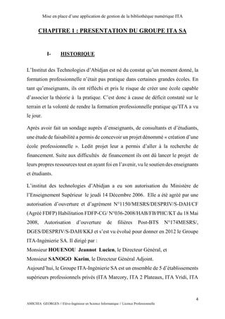 Mise en place d’une application de gestion de la bibliothèque numérique ITA
4
AMICHIA GEORGES // Elève-Ingénieur en Science Informatique // Licence Professionnelle
CHAPITRE 1 : PRESENTATION DU GROUPE ITA SA
I- HISTORIQUE
L’Institut des Technologies d’Abidjan est né du constat qu’un moment donné, la
formation professionnelle n’était pas pratique dans certaines grandes écoles. En
tant qu’enseignants, ils ont réfléchi et pris le risque de créer une école capable
d’associer la théorie à la pratique. C’est donc à cause de déficit constaté sur le
terrain et la volonté de rendre la formation professionnelle pratique qu’ITA a vu
le jour.
Après avoir fait un sondage auprès d’enseignants, de consultants et d’étudiants,
une étude de faisabilité a permis de concevoir un projet dénommé « création d’une
école professionnelle ». Ledit projet leur a permis d’aller à la recherche de
financement. Suite aux difficultés de financement ils ont dû lancer le projet de
leurs propres ressources tout en ayant foi en l’avenir, vu le soutien des enseignants
et étudiants.
L’institut des technologies d’Abidjan a eu son autorisation du Ministère de
l’Enseignement Supérieur le jeudi 14 Décembre 2006. Elle a été agréé par une
autorisation d’ouverture et d’agrément N°1150/MESRS/DESPRIV/S-DAH/CF
(Agréé FDFP) Habilitation FDFP-CG/ N°036-2008/HAB/FB/PHC/KT du 18 Mai
2008, Autorisation d’ouverture de filières Post-BTS N°174MESRS/,
DGES/DESPRIV/S-DAH/KKJ et s’est vu évolué pour donner en 2012 le Groupe
ITA-Ingénierie SA. Il dirigé par :
Monsieur HOUENOU Jeannot Lucien, le Directeur Général, et
Monsieur SANOGO Karim, le Directeur Général Adjoint.
Aujourd’hui, le Groupe ITA-Ingénierie SA est un ensemble de 5 d’établissements
supérieurs professionnels privés (ITA Marcory, ITA 2 Plateaux, ITA Vridi, ITA
 