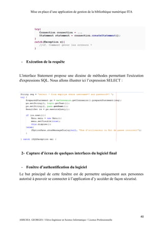 Mise en place d’une application de gestion de la bibliothèque numérique ITA
40
AMICHIA GEORGES // Elève-Ingénieur en Science Informatique // Licence Professionnelle
- Exécution de la requête
L'interface Statement propose une dizaine de méthodes permettant l'exécution
d'expressions SQL. Nous allons illustrer ici l’expression SELECT :
2- Capture d’écran de quelques interfaces du logiciel final
- Fenêtre d’authentification du logiciel
Le but principal de cette fenêtre est de permettre uniquement aux personnes
autorisé à pouvoir se connecter à l’application d’y accéder de façon sécurisé.
 