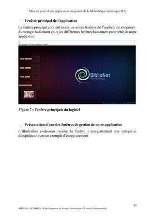 Mise en place d’une application de gestion de la bibliothèque numérique ITA
42
AMICHIA GEORGES // Elève-Ingénieur en Science Informatique // Licence Professionnelle
- Fenêtre principal de l’application
La fenêtre principal contient toutes les autres fenêtres de l’application et permet
d’interagir facilement entre les différentes fenêtres hautement paramétré de notre
application
Figure 7 : Fenêtre principale du logiciel
- Présentation d’une des fenêtres de gestion de notre application
L’illustration ci-dessous montre la fenêtre d’enregistrement des catégories
d’expéditeur avec un exemple d’enregistrement
 