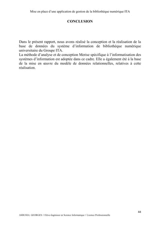 Mise en place d’une application de gestion de la bibliothèque numérique ITA
44
AMICHIA GEORGES // Elève-Ingénieur en Science Informatique // Licence Professionnelle
CONCLUSION
Dans le présent rapport, nous avons réalisé la conception et la réalisation de la
base de données du système d’information de bibliothèque numérique
universitaire du Groupe ITA.
La méthode d’analyse et de conception Merise spécifique à l’informatisation des
systèmes d’information est adoptée dans ce cadre. Elle a également été à la base
de la mise en œuvre du modèle de données relationnelles, relatives à cette
réalisation.
 