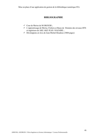 Mise en place d’une application de gestion de la bibliothèque numérique ITA
45
AMICHIA GEORGES // Elève-Ingénieur en Science Informatique // Licence Professionnelle
BIBLIOGRAPHIE
 Cour de Merise de M OKOUBI ;
 L’apprentissage de Merise, Fichiers et Bases de Données des niveaux BTS
et ingénieurs de AKE AKE JEAN -NAZAIRE ;
 Développons en Java de Jean-Michel Doudoux (3004 pages)
 