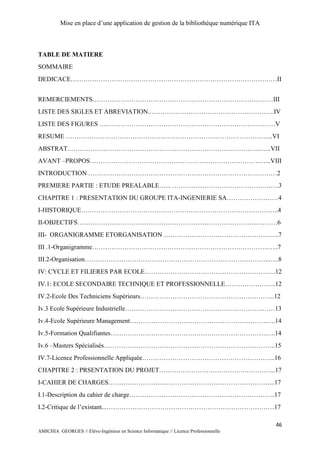 Mise en place d’une application de gestion de la bibliothèque numérique ITA
46
AMICHIA GEORGES // Elève-Ingénieur en Science Informatique // Licence Professionnelle
TABLE DE MATIERE
SOMMAIRE
DEDICACE……………………………………………………………………………………II
REMERCIEMENTS…………………………………………………………………………III
LISTE DES SIGLES ET ABREVIATION.………………………………………………….IV
LISTE DES FIGURES ….……………………………………………………………………V
RESUME …………………………………………………………….……………………...VI
ABSTRAT.……………………………………………………………………………...…..VII
AVANT –PROPOS…………………………………………………………………….…...VIII
INTRODUCTION …………………………………………………………………….………2
PREMIERE PARTIE : ETUDE PREALABLE…... ……………………………………….….3
CHAPITRE 1 : PRESENTATION DU GROUPE ITA-INGENIERIE SA……………………4
I-HISTORIQUE………………………………………………………………………………..4
II-OBJECTIFS…………………………………………………………………………………6
III- ORGANIGRAMME ETORGANISATION ………………………………………….…..7
III .1-Organigramme……………………………………………………………………….…..7
III.2-Organisation…………………………………………………………………………..…..8
IV: CYCLE ET FILIERES PAR ECOLE………………………………………………….…12
IV.1: ECOLE SECONDAIRE TECHNIQUE ET PROFESSIONNELLE…………………...12
IV.2-Ecole Des Techniciens Supérieurs……………………………………………………...12
Iv.3 Ecole Supérieure Industrielle……………………………………………………….……13
Iv.4-Ecole Supérieure Management……………………………………………………….….14
Iv.5-Formation Qualifiantes……………………………………………………………….….14
Iv.6 –Masters Spécialisés……………………………………………………………………..15
IV.7-Licence Professionnelle Appliquée……………………………………………………..16
CHAPITRE 2 : PRSENTATION DU PROJET………………………………….…………...17
I-CAHIER DE CHARGES…………………………………………………………………...17
I.1-Description du cahier de charge…………………………………………………………..17
I.2-Critique de l’existant...……………………………………………………………………17
 