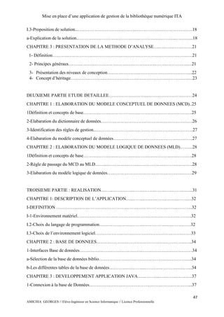 Mise en place d’une application de gestion de la bibliothèque numérique ITA
47
AMICHIA GEORGES // Elève-Ingénieur en Science Informatique // Licence Professionnelle
I.3-Proposition de solution...………………………………………………………………….18
a-Explication de la solution..………………………………………………………..………...18
CHAPITRE 3 : PRESENTATION DE LA METHODE D’ANALYSE…..…………………21
1- Définition………..…………………………………………………………………….….21
2- Principes généraux…………………………………………………………………….…21
3- Présentation des niveaux de conception………………………………………………...22
4- Concept d’héritage………………………………………………………………………23
DEUXIEME PARTIE ETUDE DETAILLEE……………………..…………………………24
CHAPITRE 1 : ELABORATION DU MODELE CONCEPTUEL DE DONNEES (MCD)..25
1Définition et concepts de base………………………………………………………………25
2-Elabaration du dictionnaire de données…………………………………………………….26
3-Identification des règles de gestion...……………………………………………………….27
4-Elabaration du modèle conceptuel de données….………………………………………….27
CHAPITRE 2 : ELABORATION DU MODELE LOGIQUE DE DONNEES (MLD)……...28
1Définition et concepts de base………………………………………………………………28
2-Règle de passage du MCD au MLD.……………………………………………………….28
3-Elabaration du modèle logique de données….……………………………………….…….29
TROISIEME PARTIE : REALISATION……..……………………………………………...31
CHAPITRE 1: DESCRIPTION DE L’APPLICATION…………….……………………….32
I-DEFINITION ……………..………………………………………………………………..32
I-1-Environnement matériel………………………………………………………………….32
I.2-Choix du langage de programmation….…………………………………………………32
I.3-Choix de l’environnement logiciel………………………………………………….……33
CHAPITRE 2 : BASE DE DONNEES.………………………………………………….…..34
1-Interfaces Base de données…………………………………………………………………34
a-Sélection de la base de données biblio……………………………………………………..34
b-Les différentes tables de la base de données…………………..…………………………...34
CHAPITRE 3 : DEVELOPPEMENT APPLICATION JAVA…..…………………………..37
1-Connexion à la base de Données…………………………………………………………...37
 