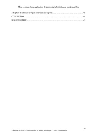 Mise en place d’une application de gestion de la bibliothèque numérique ITA
48
AMICHIA GEORGES // Elève-Ingénieur en Science Informatique // Licence Professionnelle
2-Capture d’écran de quelques interfaces du logiciel…..…………………………………….40
CONCLUSION………………………...……………………………………………………..44
BIBLIOGRAPHIE……………………………………………………………………………45
 