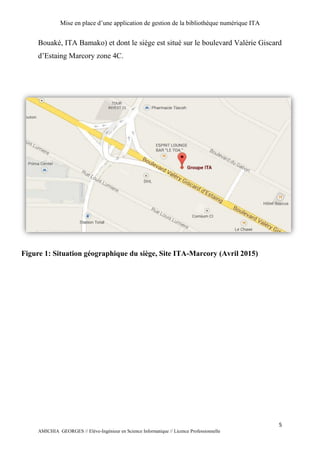 Mise en place d’une application de gestion de la bibliothèque numérique ITA
5
AMICHIA GEORGES // Elève-Ingénieur en Science Informatique // Licence Professionnelle
Bouaké, ITA Bamako) et dont le siège est situé sur le boulevard Valérie Giscard
d’Estaing Marcory zone 4C.
Figure 1: Situation géographique du siège, Site ITA-Marcory (Avril 2015)
 