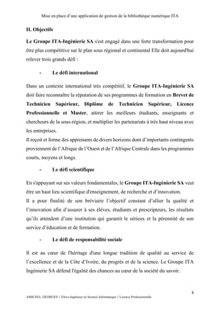 Mise en place d’une application de gestion de la bibliothèque numérique ITA
6
AMICHIA GEORGES // Elève-Ingénieur en Science Informatique // Licence Professionnelle
II. Objectifs
Le Groupe ITA-Ingénierie SA s'est engagé dans une forte transformation pour
être plus compétitive sur le plan sous régional et continental Elle doit aujourd'hui
relever trois grands défi :
- Le défi international
Dans un contexte international très compétitif, le Groupe ITA-Ingénierie SA
doit faire reconnaître la réputation de ses programmes de formation en Brevet de
Technicien Supérieur, Diplôme de Technicien Supérieur, Licence
Professionnelle et Master, attirer les meilleurs étudiants, enseignants et
chercheurs de la sous-région, et multiplier les partenariats à très haut niveau avec
les entreprises.
Il reçoit et forme des apprenants de divers horizons dont d’importants contingents
proviennent de l’Afrique de l’Ouest et de l’Afrique Centrale dans les programmes
courts, moyens et longs.
- Le défi scientifique
En s'appuyant sur ses valeurs fondamentales, le Groupe ITA-Ingénierie SA veut
être un haut lieu scientifique d'enseignement, de recherche et d’innovation.
Il a pour finalité de son bréviaire l’objectif constant d’allier la qualité et
l’innovation afin d’assurer à ses élèves, étudiants et prescripteurs, les résultats
qu’ils attendent d’une institution qui garantit le sérieux et la pérennité de son
service d’éducation et de formation.
- Le défi de responsabilité sociale
Il est au cœur de l'héritage d'une longue tradition de qualité au service de
l’excellence et de la Côte d’Ivoire, du progrès et de la science. Le Groupe ITA
Ingénierie SA défend l'égalité des chances au cœur de la société du savoir.
 