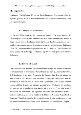 Mise en place d’une application de gestion de la bibliothèque numérique ITA
8
AMICHIA GEORGES // Elève-Ingénieur en Science Informatique // Licence Professionnelle
III.2 Organisation
Le Groupe ITA-Ingénierie SA est une Ecole-Entreprise. Pour mener à bien ses
objectifs qu’elle s’est fixée depuis sa création, elle a organisé comme suit : Dans
son organisation, on a :
- Le Conseil d’Administration
Le Groupe ITA-Ingénierie SA auparavant appelé ITA pour Institut des
Technologies d’Abidjan, une Entreprise du style Ecole-Entreprise est présidé et
dirigé par son Conseil d’Administration. Le Conseil d’Administration dispose de
tous les pouvoirs pour assurer la gestion courante et l’administration du Groupe.
De ce fait, il contrôle la stratégie conduite par la Direction Générale ainsi que
toutes les activités du Groupe. Il détermine la politique et les grandes orientations
du Groupe.
- La Direction Générale
Dans cette direction, on a une Direction Générale chargée des affaires extérieures
au niveau national et international et une Direction Générale Adjointe et en charge
de l’Académie, et ce, pour l’ensemble du Groupe. Ces deux directions ont
respectivement une Assistance de Direction, chargée de réceptionner tous les
documents en relation avec le Groupe ITA-Ingénierie SA que ce soit extérieur
comme intérieur à savoir les factures, les courriers… C’est aussi cet assistance
qui s’occupe de la production des documents au sein de l’entreprise et de la
production des attestations, des diplômes, des certificats. On retrouve aussi le
Conseil Technique, qui sur la tutelle de la Direction Générale Adjointe et en
charge de l’Académie suggère des propositions sur le plan académique et pour
une bonne insertion des auditeurs face à la demande sur le marché de l’emploi.
 