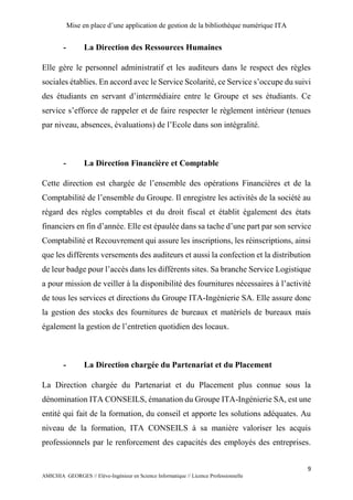 Mise en place d’une application de gestion de la bibliothèque numérique ITA
9
AMICHIA GEORGES // Elève-Ingénieur en Science Informatique // Licence Professionnelle
- La Direction des Ressources Humaines
Elle gère le personnel administratif et les auditeurs dans le respect des règles
sociales établies. En accord avec le Service Scolarité, ce Service s’occupe du suivi
des étudiants en servant d’intermédiaire entre le Groupe et ses étudiants. Ce
service s’efforce de rappeler et de faire respecter le règlement intérieur (tenues
par niveau, absences, évaluations) de l’Ecole dans son intégralité.
- La Direction Financière et Comptable
Cette direction est chargée de l’ensemble des opérations Financières et de la
Comptabilité de l’ensemble du Groupe. Il enregistre les activités de la société au
régard des règles comptables et du droit fiscal et établit également des états
financiers en fin d’année. Elle est épaulée dans sa tache d’une part par son service
Comptabilité et Recouvrement qui assure les inscriptions, les réinscriptions, ainsi
que les différents versements des auditeurs et aussi la confection et la distribution
de leur badge pour l’accès dans les différents sites. Sa branche Service Logistique
a pour mission de veiller à la disponibilité des fournitures nécessaires à l’activité
de tous les services et directions du Groupe ITA-Ingénierie SA. Elle assure donc
la gestion des stocks des fournitures de bureaux et matériels de bureaux mais
également la gestion de l’entretien quotidien des locaux.
- La Direction chargée du Partenariat et du Placement
La Direction chargée du Partenariat et du Placement plus connue sous la
dénomination ITA CONSEILS, émanation du Groupe ITA-Ingénierie SA, est une
entité qui fait de la formation, du conseil et apporte les solutions adéquates. Au
niveau de la formation, ITA CONSEILS à sa manière valoriser les acquis
professionnels par le renforcement des capacités des employés des entreprises.
 