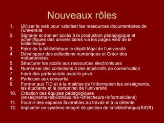 Nouveaux rôles Utiliser le web pour valoriser les ressources documentaires de l’université Signaler et donner accès à la production pédagogique et scientifiques des universitaires via les pages web de la bibliothèque Faire de la bibliothèque le dépôt légal de l’université Développer des collections numériques et Créer des métadonnées  Structurer les accès aux ressources électroniques Numériser des collections à des impératifs de conservation Faire des partenariats avec le privé  Participer aux consortia Former aux TIC et à la maitrise de l’information les enseignants, les étudiants et le personnel de l’université Création des équipes pédagogiques (enseignants+bibliothécaires+chercheurs+informaticiens) Fournir des espaces favorables au travail et à la détente Implanter un système integré de gestion de la bibliothèque(SIGB) 