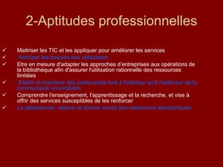 2-Aptitudes professionnelles Maitriser les TIC et les appliquer pour améliorer les services Anticiper les besoins des utilisateurs Etre en mesure d'adapter les approches d’entreprises aux opérations de la bibliothèque afin d'assurer l'utilisation rationnelle des ressources limitées Etablir et maintenir des partenariats tant à l'intérieur qu'à l'extérieur de la communauté universitaire Comprendre l'enseignement, l'apprentissage et la recherche, et vise à offrir des services susceptibles de les renforcer La sélectionner, repérer et donner accès aux ressources électroniques 