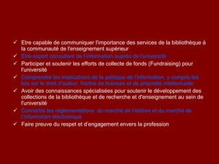 Etre capable de communiquer l'importance des services de la bibliothèque à la communauté de l'enseignement supérieur Etre expert consultant de l’information auprès de l'université Participer et soutenir les efforts de collecte de fonds (Fundraising) pour l'université Comprendre les implications de la politique de l'information, y compris les lois sur le droit d'auteur, l'octroi de licences et de propriété intellectuelle Avoir des  connaissances spécialisées pour soutenir le développement des collections de la bibliothèque et de recherche et d'enseignement au sein de l'université Connaître les réglementations  du marché de l’édition et du marché de l’information électronique Faire preuve du respet et d’engagement envers la profession 