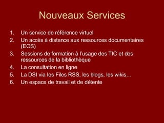 Nouveaux Services Un service de référence virtuel Un accès à distance aux ressources documentaires (EOS) Sessions de formation à l’usage des TIC et des ressources de la bibliothèque La consultation en ligne  La DSI via les Files RSS, les blogs, les wikis…  Un espace de travail et de détente 