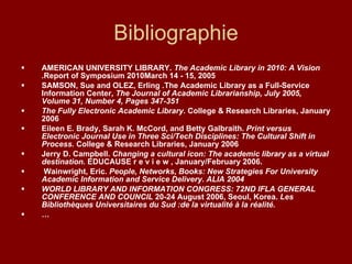Bibliographie AMERICAN UNIVERSITY LIBRARY.  The Academic Library in 2010: A Vision  .Report of Symposium 2010March 14 - 15, 2005 SAMSON, Sue and OLEZ, Erling .The Academic Library as a Full-Service Information Center,  The Journal of Academic Librarianship, July 2005, Volume 31, Number 4, Pages 347-351 The Fully Electronic Academic Library.  College & Research Libraries, January 2006 Eileen E. Brady, Sarah K. McCord, and Betty Galbraith.  Print versus Electronic Journal Use in Three Sci/Tech Disciplines: The Cultural Shift in Process.  College & Research Libraries, January 2006 Jerry D. Campbell.  Changing a cultural icon: The academic library as a virtual destination.  EDUCAUSE r e v i e w , January/February 2006. Wainwright, Eric.  People, Networks, Books: New Strategies For University Academic Information and Service Delivery. ALIA 2004 WORLD LIBRARY AND INFORMATION CONGRESS: 72ND IFLA GENERAL CONFERENCE AND COUNCIL  20-24 August 2006, Seoul, Korea.  Les Bibliothèques Universitaires du Sud :de la virtualité à la réalité. … 