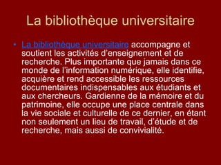 La bibliothèque universitaire La bibliothèque universitaire  accompagne et soutient les activités d’enseignement et de recherche. Plus importante que jamais dans ce monde de l’information numérique, elle identifie, acquière et rend accessible les ressources documentaires indispensables aux étudiants et aux chercheurs. Gardienne de la mémoire et du patrimoine, elle occupe une place centrale dans la vie sociale et culturelle de ce dernier, en étant non seulement un lieu de travail, d’étude et de recherche, mais aussi de convivialité. 