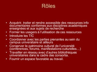 Rôles Acquérir, traiter et rendre accessible des ressources info documentaires conformes aux disciplines académiques enseignées et aux sujets de recherche Former les usagers à l’utilisation de ces ressources Introduire les TIC Coordonner avec les parties prenantes au sein du campus universitaire et ailleurs  Conserver le patrimoine culturel de l’université (conférences, forums, manifestations culturelles…) Travailler en réseau avec d’autres bibliothèques universitaires dans le cadre des consortia. Fournir un espace favorable au travail. 