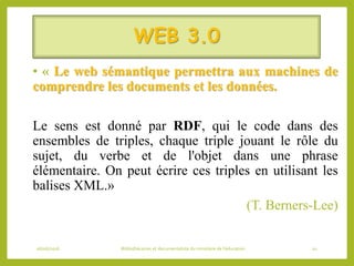 WEB 3.0
• « Le web sémantique permettra aux machines de
comprendre les documents et les données.
Le sens est donné par RDF, qui le code dans des
ensembles de triples, chaque triple jouant le rôle du
sujet, du verbe et de l'objet dans une phrase
élémentaire. On peut écrire ces triples en utilisant les
balises XML.»
(T. Berners-Lee)
06/06/2016 Bibliothécaires et documentaliste du ministère de l’éducation 10
 