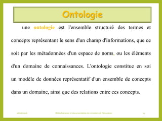 Ontologie
une ontologie est l'ensemble structuré des termes et
concepts représentant le sens d'un champ d'informations, que ce
soit par les métadonnées d'un espace de noms, ou les éléments
d'un domaine de connaissances. L'ontologie constitue en soi
un modèle de données représentatif d'un ensemble de concepts
dans un domaine, ainsi que des relations entre ces concepts.
06/06/2016 Bibliothécaires et documentaliste du ministère de l’éducation 12
 
