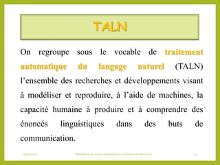 TALN
On regroupe sous le vocable de traitement
automatique du langage naturel (TALN)
l’ensemble des recherches et développements visant
à modéliser et reproduire, à l’aide de machines, la
capacité humaine à produire et à comprendre des
énoncés linguistiques dans des buts de
communication.
06/06/2016 Bibliothécaires et documentaliste du ministère de l’éducation 14
 