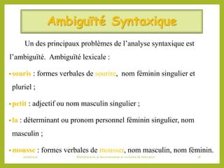 Ambiguïté Syntaxique
Un des principaux problèmes de l’analyse syntaxique est
l’ambiguïté. Ambiguïté lexicale :
•souris : formes verbales de sourire, nom féminin singulier et
pluriel ;
•petit : adjectif ou nom masculin singulier ;
•la : déterminant ou pronom personnel féminin singulier, nom
masculin ;
•mousse : formes verbales de mousser, nom masculin, nom féminin.
06/06/2016 Bibliothécaires et documentaliste du ministère de l’éducation 18
 