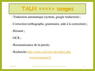 TALN ====> usages
•Traduction automatique (systran, google traduction) ;
•Correction (orthographe, grammaire, aide à la correction) ;
•Résumé ;
•OCR ;
•Reconnaissance de la parole;
•Recherche http://start.csail.mit.edu/index.php
www.lemoteur.fr.
06/06/2016 Bibliothécaires et documentaliste du ministère de l’éducation 19
 
