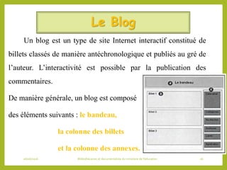 Le Blog
Un blog est un type de site Internet interactif constitué de
billets classés de manière antéchronologique et publiés au gré de
l’auteur. L’interactivité est possible par la publication des
commentaires.
De manière générale, un blog est composé
des éléments suivants : le bandeau,
la colonne des billets
et la colonne des annexes.
06/06/2016 Bibliothécaires et documentaliste du ministère de l’éducation 26
 