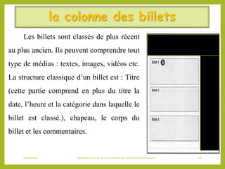 la colonne des billets
Les billets sont classés de plus récent
au plus ancien. Ils peuvent comprendre tout
type de médias : textes, images, vidéos etc.
La structure classique d’un billet est : Titre
(cette partie comprend en plus du titre la
date, l’heure et la catégorie dans laquelle le
billet est classé.), chapeau, le corps du
billet et les commentaires.
06/06/2016 Bibliothécaires et documentaliste du ministère de l’éducation 28
 