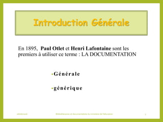 Introduction Générale
En 1895, Paul Otlet et Henri Lafontaine sont les
premiers à utiliser ce terme : LA DOCUMENTATION
•Générale
•générique
06/06/2016 Bibliothécaires et documentaliste du ministère de l’éducation 3
 