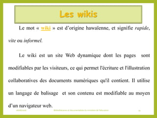 Les wikis
Le mot « wiki » est d’origine hawaïenne, et signifie rapide,
vite ou informel.
Le wiki est un site Web dynamique dont les pages sont
modifiables par les visiteurs, ce qui permet l'écriture et l'illustration
collaboratives des documents numériques qu'il contient. Il utilise
un langage de balisage et son contenu est modifiable au moyen
d’un navigateur web.
06/06/2016 Bibliothécaires et documentaliste du ministère de l’éducation 34
 