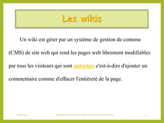 Les wikis
Un wiki est gérer par un système de gestion de contenu
(CMS) de site web qui rend les pages web librement modifiables
par tous les visiteurs qui sont autorisés c'est-à-dire d'ajouter un
commentaire comme d'effacer l'entièreté de la page.
06/06/2016 Bibliothécaires et documentaliste du ministère de l’éducation 35
 