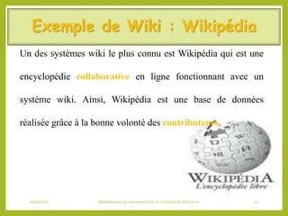 Exemple de Wiki : Wikipédia
Un des systèmes wiki le plus connu est Wikipédia qui est une
encyclopédie collaborative en ligne fonctionnant avec un
système wiki. Ainsi, Wikipédia est une base de données
réalisée grâce à la bonne volonté des contributeurs.
06/06/2016 Bibliothécaires et documentaliste du ministère de l’éducation 37
 
