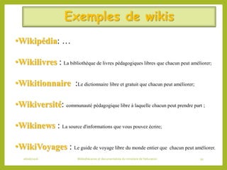 Exemples de wikis
06/06/2016 Bibliothécaires et documentaliste du ministère de l’éducation 39
•Wikipédia: …
•Wikilivres : La bibliothèque de livres pédagogiques libres que chacun peut améliorer;
•Wikitionnaire :Le dictionnaire libre et gratuit que chacun peut améliorer;
•Wikiversité: communauté pédagogique libre à laquelle chacun peut prendre part ;
•Wikinews : La source d'informations que vous pouvez écrire;
•WikiVoyages : Le guide de voyage libre du monde entier que chacun peut améliorer.
 