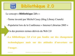 Bibliothèque 2.0
Le concept « Bibliothèque 2.0 » :
•Terme inventé par Michel Casey (blog Library Crunch)
•Popularisé lors de la Conférence « Internet Librarian 2005 »
•Un des premiers termes dérivés du Web 2.0
•La bibliothèque 2.0 n’est pas fondée sur des changement
technologiques mais sur des attitudes d’ouverture sur
l’usager.
06/06/2016 Bibliothécaires et documentaliste du ministère de l’éducation 42
 