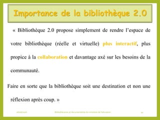 Importance de la bibliothèque 2.0
« Bibliothèque 2.0 propose simplement de rendre l’espace de
votre bibliothèque (réelle et virtuelle) plus interactif, plus
propice à la collaboration et davantage axé sur les besoins de la
communauté.
Faire en sorte que la bibliothèque soit une destination et non une
réflexion après coup. »
06/06/2016 Bibliothécaires et documentaliste du ministère de l’éducation 44
 