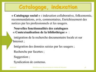 Catalogage, indexation
« Catalogage social » : indexation collaborative, folksonomie,
recommandations, avis, commentaires, Enrichissement des
notices par les professionnels et les usagers.
Nouvelles fonctionnalités des catalogues
« Contextualisation de la bibliothèque » :
intégration de la recherche documentaire locale et sur
Internet ;
Intégration des données saisies par les usagers ;
Recherche par facettes ;
Suggestion ;
Syndication de contenus.
06/06/2016 Bibliothécaires et documentaliste du ministère de l’éducation 48
 