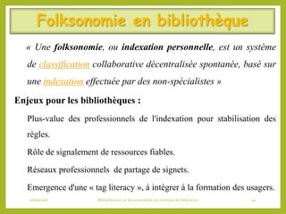 Folksonomie en bibliothèque
« Une folksonomie, ou indexation personnelle, est un système
de classification collaborative décentralisée spontanée, basé sur
une indexation effectuée par des non-spécialistes »
Enjeux pour les bibliothèques :
 Plus-value des professionnels de l'indexation pour stabilisation des
règles.
 Rôle de signalement de ressources fiables.
 Réseaux professionnels de partage de signets.
 Emergence d'une « tag literacy », à intégrer à la formation des usagers.
06/06/2016 Bibliothécaires et documentaliste du ministère de l’éducation 50
 