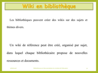 Wiki en bibliothèque
Les bibliothèques peuvent créer des wikis sur des sujets et
thèmes divers.
Un wiki de référence peut être créé, organisé par sujet,
dans lequel chaque bibliothécaire propose de nouvelles
ressources et documents.
06/06/2016 Bibliothécaires et documentaliste du ministère de l’éducation 52
 
