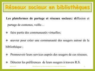 Réseaux sociaux en bibliothèques
Les plateformes de partage et réseaux sociaux: diffusion et
partage de contenus, veille…
 faire partie des communautés virtuelles;
 œuvrer pour créer une communauté des usagers autour de la
bibliothèque ;
 Promouvoir leurs services auprès des usagers de ces réseaux.
 Détecter les préférences de leurs usagers à travers R.S.
06/06/2016 Bibliothécaires et documentaliste du ministère de l’éducation 53
 