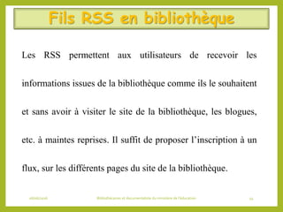Fils RSS en bibliothèque
Les RSS permettent aux utilisateurs de recevoir les
informations issues de la bibliothèque comme ils le souhaitent
et sans avoir à visiter le site de la bibliothèque, les blogues,
etc. à maintes reprises. Il suffit de proposer l’inscription à un
flux, sur les différents pages du site de la bibliothèque.
06/06/2016 Bibliothécaires et documentaliste du ministère de l’éducation 54
 