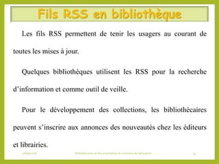 Fils RSS en bibliothèque
 Les fils RSS permettent de tenir les usagers au courant de
toutes les mises à jour.
 Quelques bibliothèques utilisent les RSS pour la recherche
d’information et comme outil de veille.
 Pour le développement des collections, les bibliothécaires
peuvent s’inscrire aux annonces des nouveautés chez les éditeurs
et librairies.
06/06/2016 Bibliothécaires et documentaliste du ministère de l’éducation 55
 