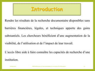 Introduction
Rendre les résultats de la recherche documentaire disponibles sans
barrières financières, légales, et techniques apporte des gains
substantiels. Les chercheurs bénéficient d’une augmentation de la
visibilité, de l’utilisation et de l’impact de leur travail.
L’accès libre aide à faire connaître les capacités de recherche d’une
institution.
06/06/2016 Bibliothécaires et documentaliste du ministère de l’éducation 57
 