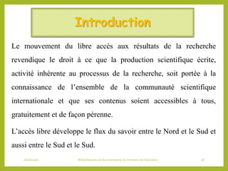 Introduction
Le mouvement du libre accès aux résultats de la recherche
revendique le droit à ce que la production scientifique écrite,
activité inhérente au processus de la recherche, soit portée à la
connaissance de l’ensemble de la communauté scientifique
internationale et que ses contenus soient accessibles à tous,
gratuitement et de façon pérenne.
L’accès libre développe le flux du savoir entre le Nord et le Sud et
aussi entre le Sud et le Sud.
06/06/2016 Bibliothécaires et documentaliste du ministère de l’éducation 58
 