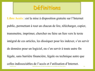 Définitions
Libre Accès : est la mise à disposition gratuite sur l’Internet
public, permettant à tout un chacun de lire, télécharger, copier,
transmettre, imprimer, chercher ou faire un lien vers le texte
intégral de ces articles, les disséquer pour les indexer, s’en servir
de données pour un logiciel, ou s’en servir à toute autre fin
légale, sans barrière financière, légale ou technique autre que
celles indissociables de l’accès et l’utilisation d’Internet.
06/06/2016 Bibliothécaires et documentaliste du ministère de l’éducation 60
 
