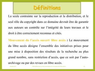 Définitions
La seule contrainte sur la reproduction et la distribution, et le
seul rôle du copyright dans ce domaine devrait être de garantir
aux auteurs un contrôle sur l’intégrité de leurs travaux et le
droit à être correctement reconnus et cités.
Mouvement du l’accès ouvert/ libre accès : Le mouvement
du libre accès désigne l’ensemble des initiatives prises pour
une mise à disposition des résultats de la recherche au plus
grand nombre, sans restriction d’accès, que ce soit par l’auto-
archivage ou par des revues en libre accès.
06/06/2016 Bibliothécaires et documentaliste du ministère de l’éducation 61
 