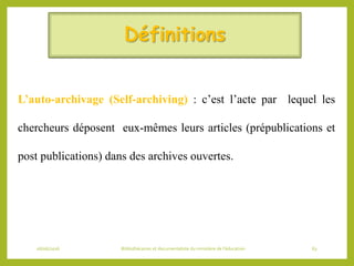 Définitions
L’auto-archivage (Self-archiving) : c’est l’acte par lequel les
chercheurs déposent eux-mêmes leurs articles (prépublications et
post publications) dans des archives ouvertes.
06/06/2016 Bibliothécaires et documentaliste du ministère de l’éducation 63
 