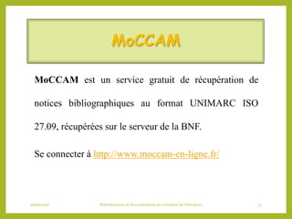 MoCCAM
MoCCAM est un service gratuit de récupération de
notices bibliographiques au format UNIMARC ISO
27.09, récupérées sur le serveur de la BNF.
Se connecter à http://www.moccam-en-ligne.fr/
06/06/2016 Bibliothécaires et documentaliste du ministère de l’éducation 73
 